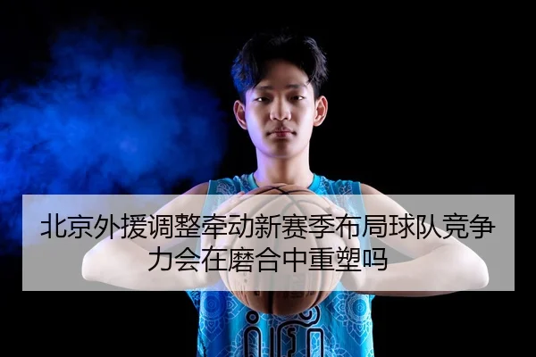 北京外援调整牵动新赛季布局球队竞争力会在磨合中重塑吗
