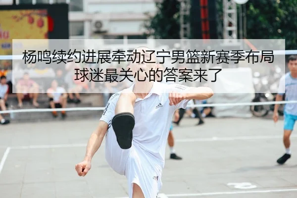 杨鸣续约进展牵动辽宁男篮新赛季布局球迷最关心的答案来了